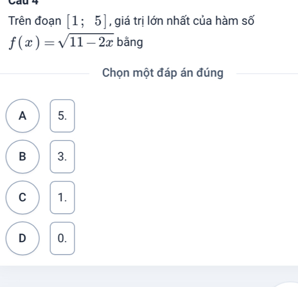 Cau 4
Trên đoạn [1;5] , giá trị lớn nhất của hàm số
f(x)=sqrt(11-2x) bằng
Chọn một đáp án đúng
A 5.
B 3.
C 1.
D 0.