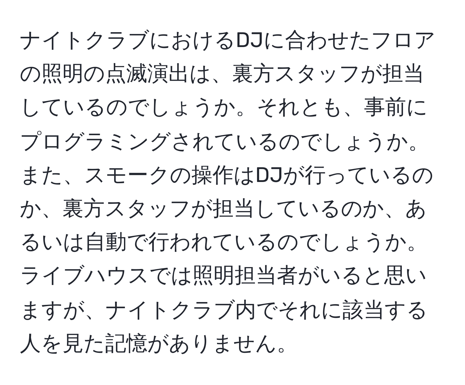 ナイトクラブにおけるDJに合わせたフロアの照明の点滅演出は、裏方スタッフが担当しているのでしょうか。それとも、事前にプログラミングされているのでしょうか。また、スモークの操作はDJが行っているのか、裏方スタッフが担当しているのか、あるいは自動で行われているのでしょうか。ライブハウスでは照明担当者がいると思いますが、ナイトクラブ内でそれに該当する人を見た記憶がありません。