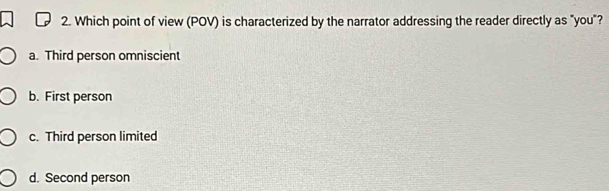 Which point of view (POV) is characterized by the narrator addressing the reader directly as "you"?
a. Third person omniscient
b. First person
c. Third person limited
d. Second person