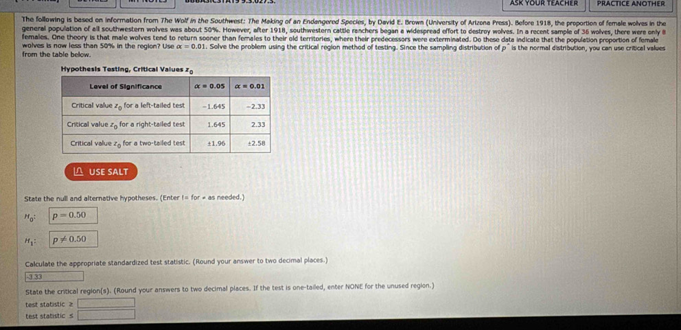 ASK YOUR TEACHER PRACTICE ANOTHER
The following is based on information from The Wolf in the Southwest: The Making of an Endangered Species, by David E. Brown (University of Arizona Press). Before 1918, the proportion of female wolves in the
general population of all southwestern wolves was about 50%. However, after 1918, southwestern cattle ranchers began a widespread effort to destroy wolves. In a recent sample of 36 wolves, there were only B
females. One theory is that male wolves tend to return sooner than females to their old territories, where their predecessors were exterminated. Do these data indicate that the population proportion of female
wolves is now less than 50% in the region? Use alpha =0.01. Solve the problem using the critical region method of testing. Since the sampling distribution of p
from the table below.  is the normal distribution, you can use critical values
△ USE SALT
State the null and alternative hypotheses. (Enter != for # as needed.)
H_0: p=0.50
H_1: p!= 0.50
Calculate the appropriate standardized test statistic. (Round your answer to two decimal places.)
.; : sqrt(1=□ )x
State the critical region(s). (Round your answers to two decimal places. If the test is one-tailed, enter NONE for the unused region.)
test statistic ≥ □
test statistic s □