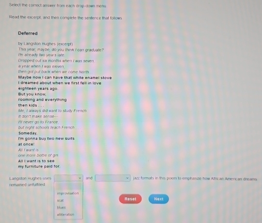 Sellect the correct answer from each drop-down menu 
Read the excerpt, and then compiete the sentence that follows 
Deferred 
by Langston Hughes (excerpt) 
This year, maybe, do you think I can graduate? 
I'm already two years late 
Dropped out six months when I was seven 
a year when I was eleven. 
then got put back when we come North 
Maybe now I can have that white enamel stove 
I dreamed about when we first fell in love 
eighteen years ago. 
But you know, 
rooming and everything 
then kids . . . 
Me, I always did want to study French 
It don't make sense--- 
I'll never go to France 
but night schools teach French 
Someday 
I'm gonna buy two new suits 
at once! 
AN I want is 
ane more bottle of gin 
All I want is to see 
my furniture paid for. 
Langston Hughes uses and □ jazz formats in this poem to emphasize how African Amercan dreams 
remained unfulfilled 
i mprovi salt i o n 
scat Reset Next 
blues 
allteration
