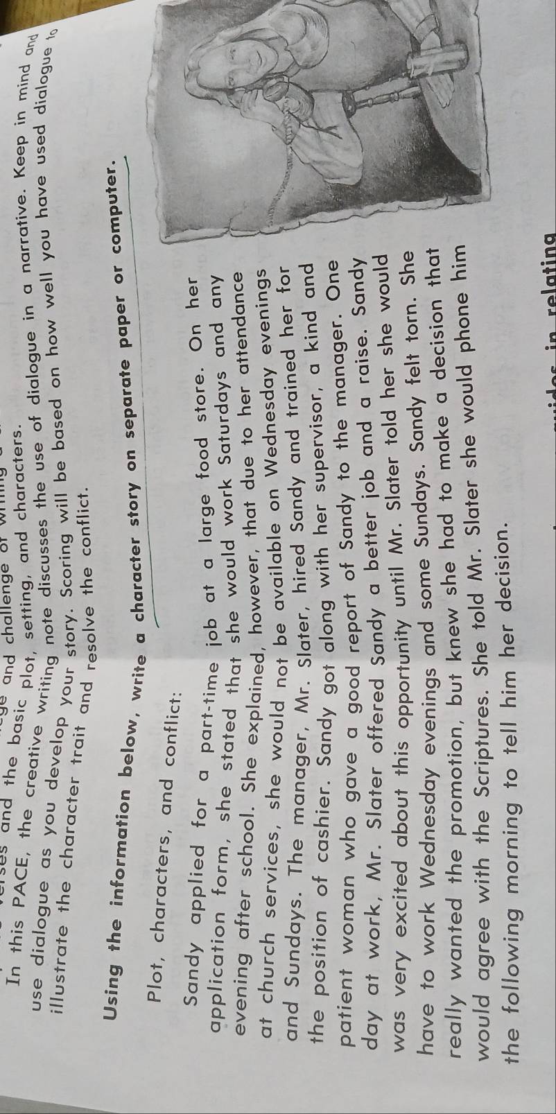 and challenge of wh 
ses and the basic plot, setting, and characters. 
In this PACE, the creative writing note discusses the use of dialogue in a narrative. Keep in mind and 
use dialogue as you develop your story. Scoring will be based on how well you have used dialogue to 
illustrate the character trait and resolve the conflict. 
Using the information below, write a character story on separate paper or computer. 
Plot, characters, and conflict: 
Sandy applied for a part-time job at a large food store. On her 
application form, she stated that she would work Saturdays and any 
evening after school. She explained, however, that due to her attendance 
at church services, she would not be available on Wednesday evenings 
and Sundays. The manager, Mr. Slater, hired Sandy and trained her for 
the position of cashier. Sandy got along with her supervisor, a kind and 
patient woman who gave a good report of Sandy to the manager. One 
day at work, Mr. Slater offered Sandy a better job and a raise. Sandy 
was very excited about this opportunity until Mr. Slater told her she would 
have to work Wednesday evenings and some Sundays. Sandy felt torn. She 
really wanted the promotion, but knew she had to make a decision that 
would agree with the Scriptures. She told Mr. Slater she would phone him 
the following morning to tell him her decision.