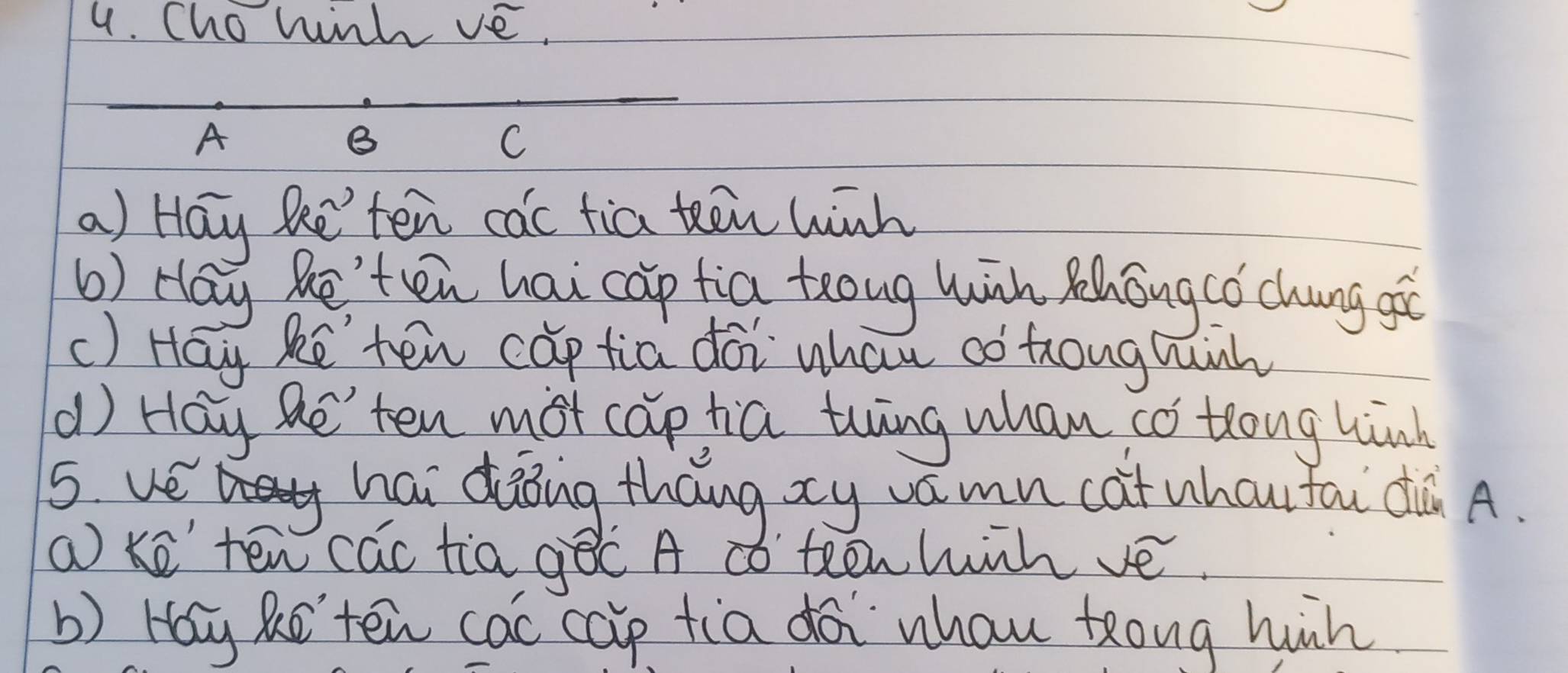 Cho hinh ve. 
_ 
A 
B 
C 
a) Hay Re'ten cac tia teēn winh 
6) Hay Re'ten hai cap tia teong wih Zhongcǒ chung gò 
() Hay ke ten cap tia doi whau ao toughnh 
d) Hay Re'ten mot captia thing whan có tlong hinh 
5 ve a hai dàoing tháng xy vámn cat whcufāi dà A. 
a ke ten cac tia gēc A ¢ó teenhihvé. 
b) Hay Re'ten cac cap tia doi whau tong hun