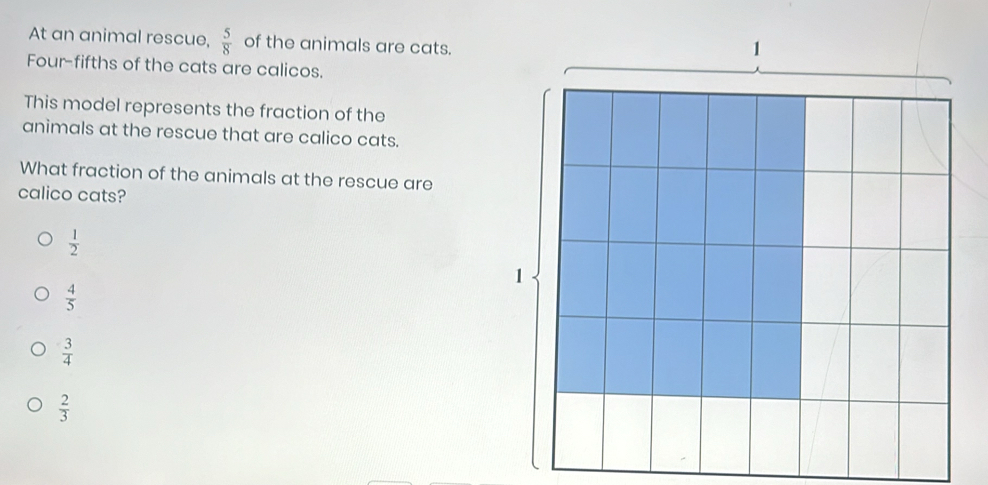 At an animal rescue,  5/8  of the animals are cats.
Four-fifths of the cats are calicos.
This model represents the fraction of the
animals at the rescue that are calico cats.
What fraction of the animals at the rescue are
calico cats?
 1/2 
 4/5 
 3/4 
 2/3 