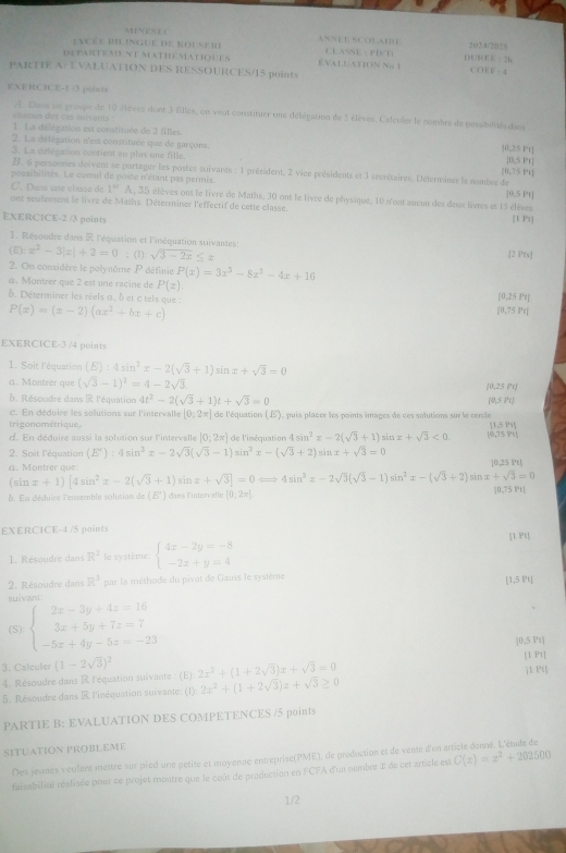  1 1 N E N B  C ANNE E SCOLAEI
evcée BilinGUe de Rousere CEASSE : PD/T) 202 4/2015
departement mathématiques É VALUAtION No 1 n u E=31
PARTIE A: EVALUATION DES RESSOURCES/15 puints
=4
EXERCICE-1 /3 points
A. Dans un groupe de 10 élèves dont 3 filles, on veut constituer une délégation de 5 élèves. Calculer le nombre de possibilités dies
chacus des cas sulvants !
1. La délégation est constituée de 2 filles.
2. La délégation n'est constituée que de garçons.
 1/2  ),25 Pt
3. La délesation contient au plus one fille. [05 Pt]
B. 6 personmes doivent se partager les postes suivants : 1 président, 2 vice présidents et 3 secnétaires. Détermines le nombre de [0,75 Pt]
possibilités. Le cumul de poste n'étant pas permis.
C. Dans une classe de 1° A, 35 élèves ont le livre de Maths, 30 ont le livre de physique, 10 n'ont aucun des deux livres et 15 élèves [0.5 Pt]
ont seulement le livre de Maths. Déterminer l'effectif de cette classe. [1 Pt]
EXERCICE-2 /3 points
1. Résoudre dans R l'équation et l'inéquation suivantes: [2 Pts]
(E): x^2-3|x|+2=0; (1): sqrt(3-2x)≤ x
2. On considère le polynôme P définie P(x)=3x^3-8x^2-4x+16
a. Montrer que 2 est une racine de P(x)
[0,25Pr]
b. Déterminer les réels α , b et c tels que : [0,75Pr]
P(x)=(x-2)(ax^2+bx+c)
EXERCICE-3 /4 points
1. Soit l'équation (E):4sin^2x-2(sqrt(3)+1)sin x+sqrt(3)=0
a. Montrer que (sqrt(3)-1)^2=4-2sqrt(3)
10.25Pr
b. Résoudre dans R l'équation 4t^2-2(sqrt(3)+1)t+sqrt(3)=0
y≤ pr
c. En déduire les solutions sur l'intervalle [0:2π ] de l'équations ( E), puis placer les points images de ces solutions sur le cercle
trigonométrique 11.5PY
d. En déduire aussi la solution sur l'intervalle [0,2π ] de l'inéquation 4sin^2x-2(sqrt(3)+1) sin x+sqrt(3)<0. 10,75,841
2. Soit l'équation (E'):4sin^2x-2sqrt(3)(sqrt(3)-1)sin^2x-(sqrt(3)+2)sin x+sqrt(3)=0
a. Montrer que: 10 ,25 Pt!
(sin x+1)[4sin^2x-2(sqrt(3)+1)sin x+sqrt(3)]=0Longleftrightarrow 4sin^3x-2sqrt(3)(sqrt(3)-1)sin^2x-(sqrt(3)+2) sin x+sqrt(3)=0
b. En déduire l'ensemble solution de(E') dans l'intervalle [0,2π ] |0,75 Pt|
EXERCICE-4 /5 points [1 Pt]
1. Résoudre dans R^2 le système beginarrayl 4x-2y=-8 -2x+y=4endarray.
2. Résoudre dans R^3 par la méthode du pivot de Gauss le système
suivant [1,5 Pt]
(S) beginarrayl 2x-3y+4z=16 3x+5y+7z=7 -5x+4y-5z=-23endarray.
|0,5 Pt|
3. Calcules (1-2sqrt(3))^2 2x^2+(1+2sqrt(3))x+sqrt(3)=0 [1 P1]
4. Résoudre dans R l'équation suivante : (E)
5. Résoudre dans R l'inéquation suivante: (1) 0:2x^2+(1+2sqrt(3))z+sqrt(3)≥ 0 j1 P
PARTIE B: EVALUATION DES COMPETENCES /5 points
SITUATION PROBLEME
Des jeunes veulent mettre sur pied une petité et moyenne entreprise(PME), de production et de vente d'un article donné. L'étude de
faisabilité réalisée pour ce projet montre que le coût de production en FCFA d'ua nembre 1 de cet article est C(x)=x^2+202500
1/2