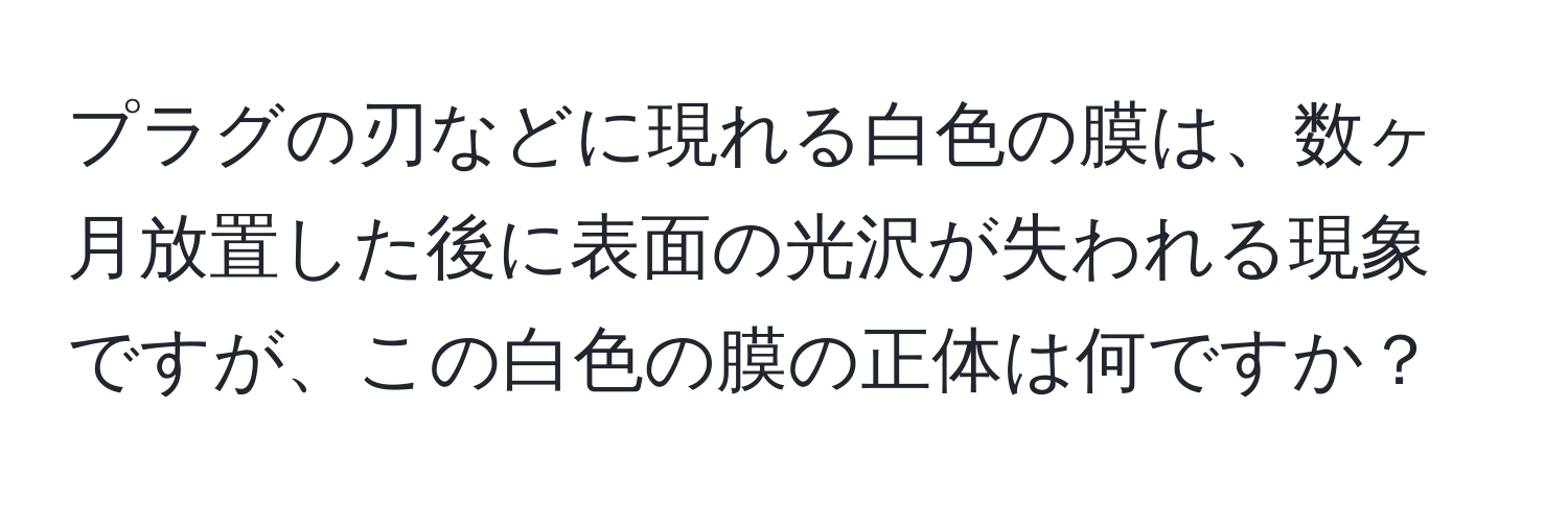 プラグの刃などに現れる白色の膜は、数ヶ月放置した後に表面の光沢が失われる現象ですが、この白色の膜の正体は何ですか？