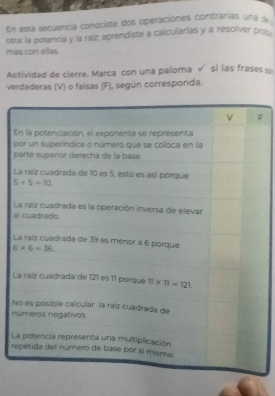 En esta secuencia conociste dos operaciones contrarías una de 
otra: la potencia y la raíz; aprendiste a calcularías y a resolver prob
mas con ellas.
Actividad de cierre. Marca con una paloma √ si las frases so
verdaderas (V) o falsas (F), según corresponda.
F
p
a
L
L
N
n
L
r