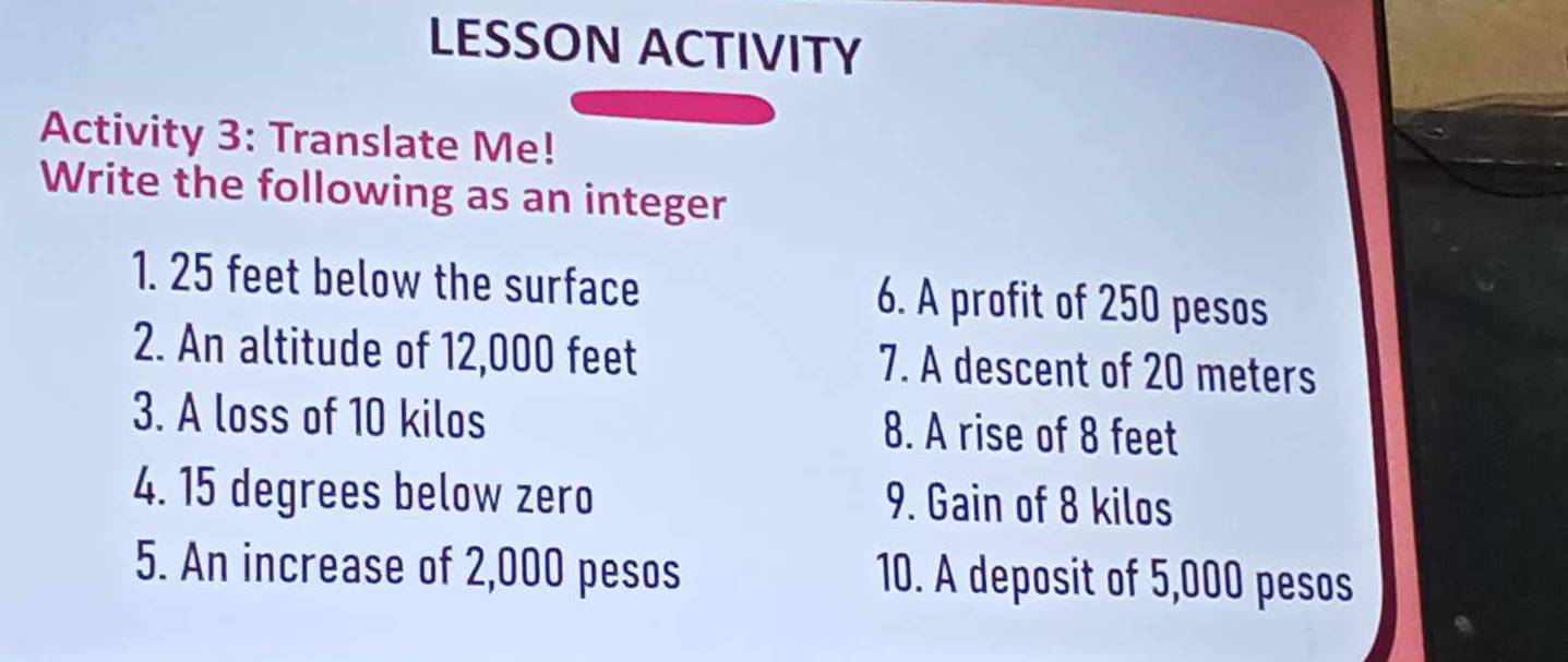 LESSON ACTIVITY 
Activity 3: Translate Me! 
Write the following as an integer 
1. 25 feet below the surface 6. A profit of 250 pesos
2. An altitude of 12,000 feet 7. A descent of 20 meters
3. A loss of 10 kilos 8. A rise of 8 feet
4. 15 degrees below zero 9. Gain of 8 kilos
5. An increase of 2,000 pesos 10. A deposit of 5,000 pesos