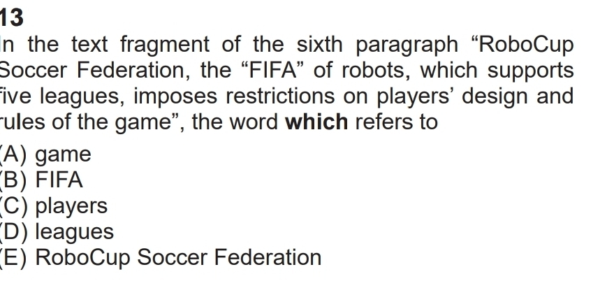 In the text fragment of the sixth paragraph “RoboCup
Soccer Federation, the “FIFA” of robots, which supports
five leagues, imposes restrictions on players' design and
rules of the game", the word which refers to
(A) game
(B) FIFA
(C) players
(D) leagues
(E) RoboCup Soccer Federation