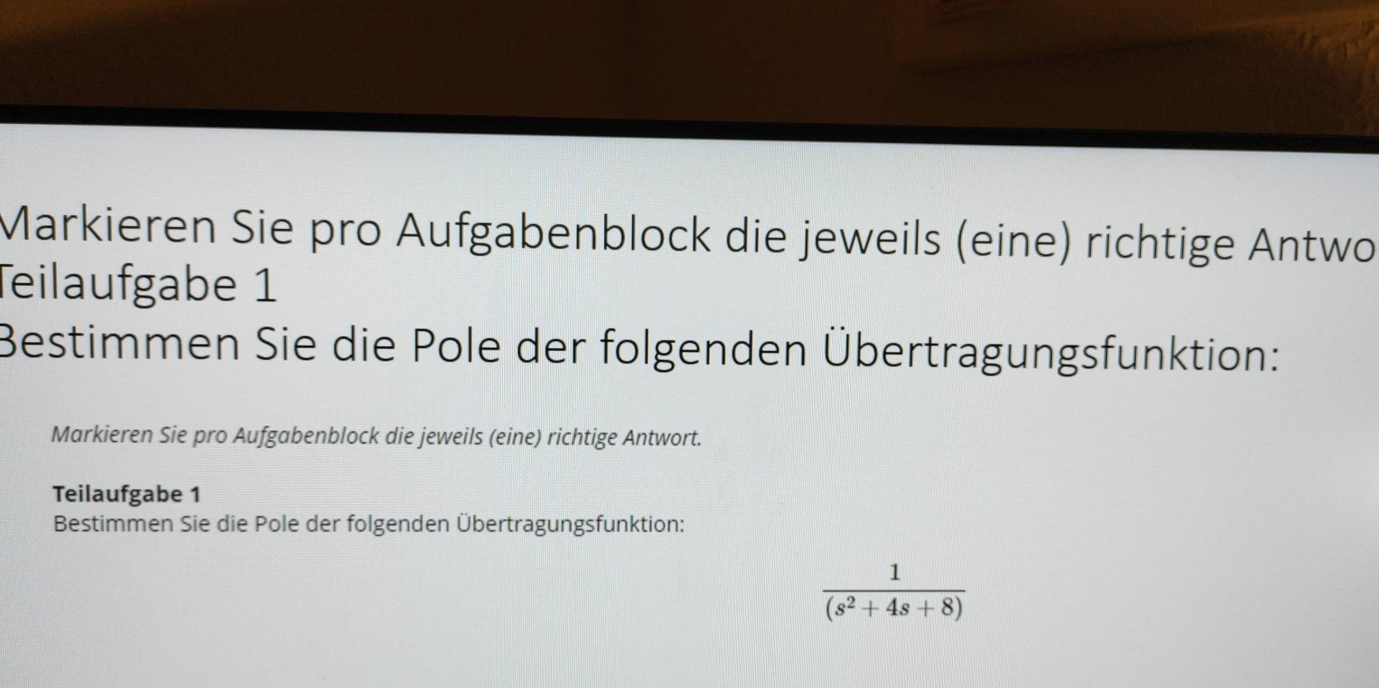 Markieren Sie pro Aufgabenblock die jeweils (eine) richtige Antwo 
Teilaufgabe 1 
Bestimmen Sie die Pole der folgenden Übertragungsfunktion: 
Markieren Sie pro Aufgabenblock die jeweils (eine) richtige Antwort. 
Teilaufgabe 1 
Bestimmen Sie die Pole der folgenden Übertragungsfunktion:
 1/(s^2+4s+8) 