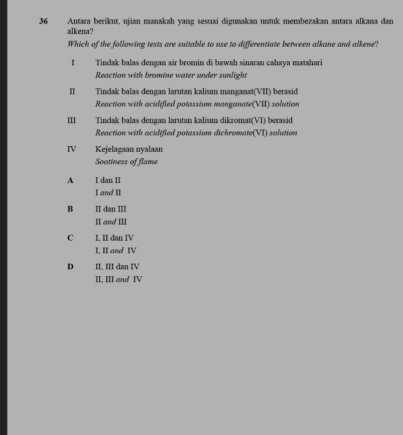 Antara berikut, ujian manakah yang sesuai digunakan untuk membezakan antara alkana dan
alkena?
Which of the following tests are suitable to use to differentiate between alkane and alkene?
I£ Tindak balas dengan air bromin di bawah sinaran cahaya matahari
Reaction with bromine water under sunlight
Ⅱ£ Tindak balas dengan larutan kalium manganat(VII) berasid
Reaction with acidified potassium manganate(VII) solution
III Tindak balas dengan larutan kalium dikromat(VI) berasid
Reaction with acidified potassium dichromate(VI) solution
IV Kejelagaan nyalaan
Sootiness of flame
A I dan II
I and II
B II dan III
II and III
C I, II dan IV
I, II and IV
D II, III dan IV
II, III and IV