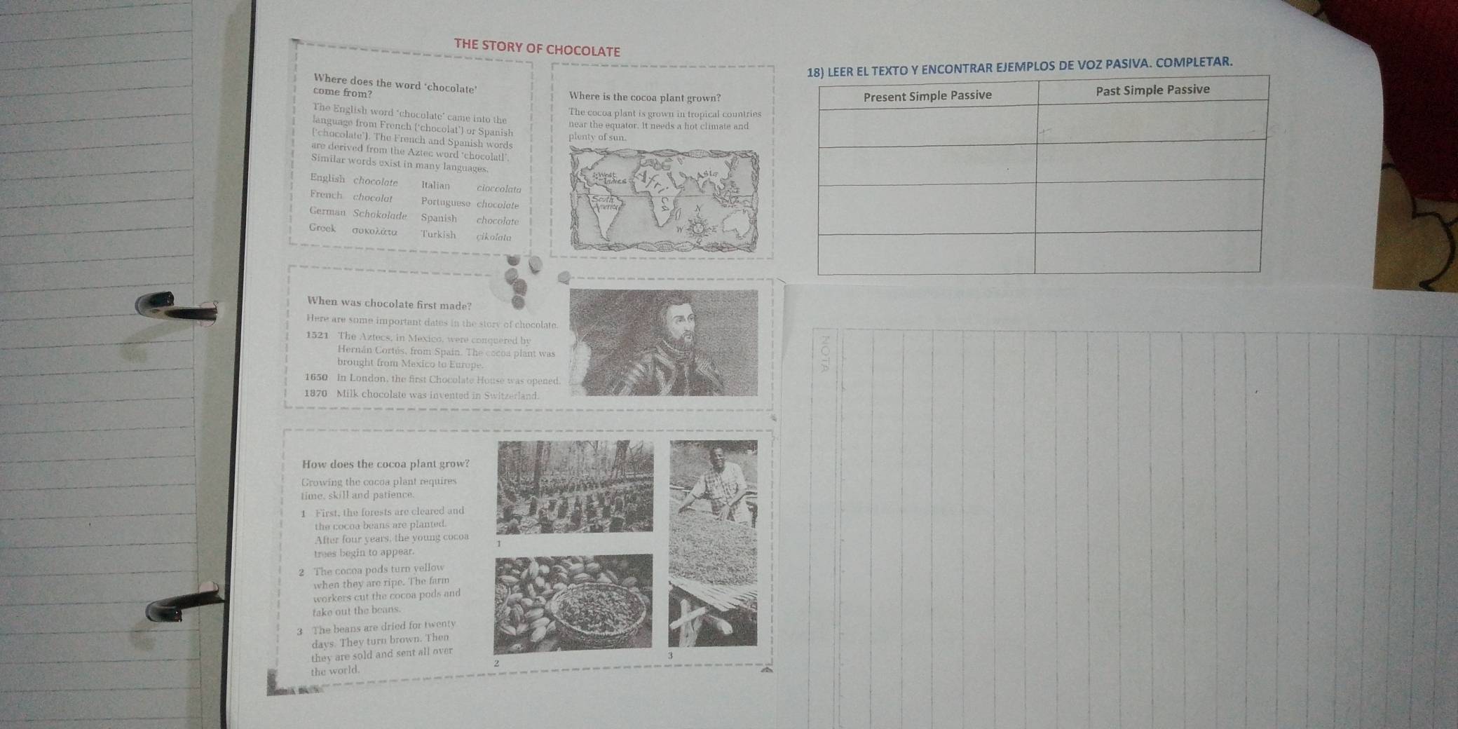 THE STORY OF CHOCOLATE 
NTRAR EJEMPLOS DE VOZ PASIVA. COMPLETAR. 
Where does the word ‘chocolate’ 
come from? Where is the cocoa plant grown? 
The English word ‘chocolate’ came into the 
The cocoa plant is grown in tropical countries 
near the equator. It needs a hot climate and 
language from French (‘chocolat') or Spanish 
plenty of sun. 
('chocolate"). The French and Spanish words 
are derived from the Aztec word ‘chocolat!’ 
Similar words exist in many languages. 
English chocolate cioccolata 
French chocolat Portuguese chocolate 
German Schokolude Spanish chocolate 
Groek 
Turkish çikolata 
When was chocolate first made? 
Here are some important dates in the story of chocolat
1521 The Aztecs, in Mexico, were conquered by 
Hernán Cortés, from Spain. The cocoa plant wa 
brought from Mexico to Europe. 
1650 In London, the first Chocolate House was open 
1870 Milk chocolate was invented in Switzerland. 
How does the cocoa plant grow? 
Growing the cocoa plant requires 
time, skill and patience. 
1 First, the forests are cleared and 
the cocoa beans are planted. 
After four years, the young cocoa 
trees begin to appear. 
2 The cocoa pods turn yellow 
when they are ripe. The farm 
workers cut the cocoa pods and 
take out the beans. 
3 The beans are dried for twenty 
davs They turn brown. Then 
they are sold and sent all over 
the world.
