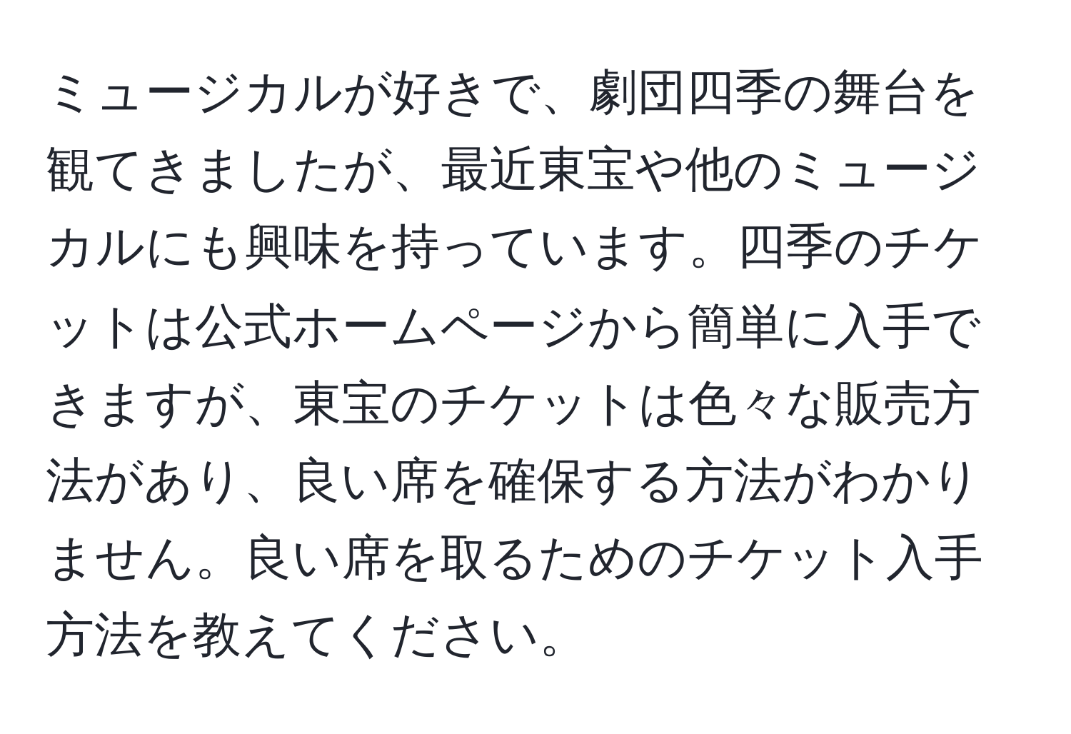 ミュージカルが好きで、劇団四季の舞台を観てきましたが、最近東宝や他のミュージカルにも興味を持っています。四季のチケットは公式ホームページから簡単に入手できますが、東宝のチケットは色々な販売方法があり、良い席を確保する方法がわかりません。良い席を取るためのチケット入手方法を教えてください。