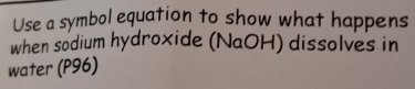 Use a symbol equation to show what happens 
when sodium hydroxide (NaOH) dissolves in 
water (P96)