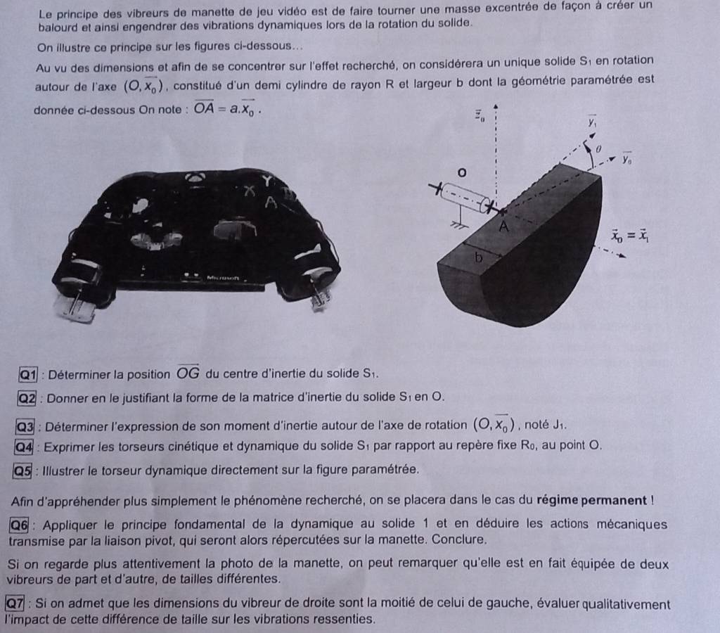 Le principe des vibreurs de manette de jeu vidéo est de faire tourner une masse excentrée de façon à créer un
balourd et ainsi engendrer des vibrations dynamiques lors de la rotation du solide.
On illustre ce principe sur les figures ci-dessous...
Au vu des dimensions et afin de se concentrer sur l'effet recherché, on considérera un unique solide S_1 en rotation
autour de l'axe (O,overline x_0) , constitué d'un demi cylindre de rayon R et largeur b dont la géométrie paramétrée est
donnée ci-dessous On note : overline OA=a.overline x_0.
Q1 : Déterminer la position overline OG du centre d'inertie du solide S_1.
Q2 : Donner en le justifiant la forme de la matrice d'inertie du solide S_1 en O.
Q3 : Déterminer l'expression de son moment d'inertie autour de l'axe de rotation (O,overline x_0) , noté J₁.
Q4 : Exprimer les torseurs cinétique et dynamique du solide S_1 par rapport au repère fixe R₀, au point O.
Q5 : Illustrer le torseur dynamique directement sur la figure paramétrée.
Afin d'appréhender plus simplement le phénomène recherché, on se placera dans le cas du régime permanent !
Q6 : Appliquer le principe fondamental de la dynamique au solide 1 et en déduire les actions mécaniques
transmise par la liaison pivot, qui seront alors répercutées sur la manette. Conclure.
Si on regarde plus attentivement la photo de la manette, on peut remarquer qu'elle est en fait équipée de deux
vibreurs de part et d'autre, de tailles différentes.
Q7 : Si on admet que les dimensions du vibreur de droite sont la moitié de celui de gauche, évaluer qualitativement
l'impact de cette différence de taille sur les vibrations ressenties.