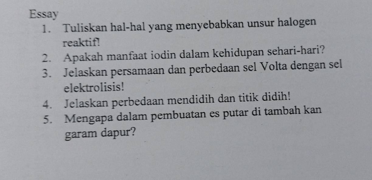 Essay 
1. Tuliskan hal-hal yang menyebabkan unsur halogen 
reaktif! 
2. Apakah manfaat iodin dalam kehidupan sehari-hari? 
3. Jelaskan persamaan dan perbedaan sel Volta dengan sel 
elektrolisis! 
4. Jelaskan perbedaan mendidih dan titik didih! 
5. Mengapa dalam pembuatan es putar di tambah kan 
garam dapur?