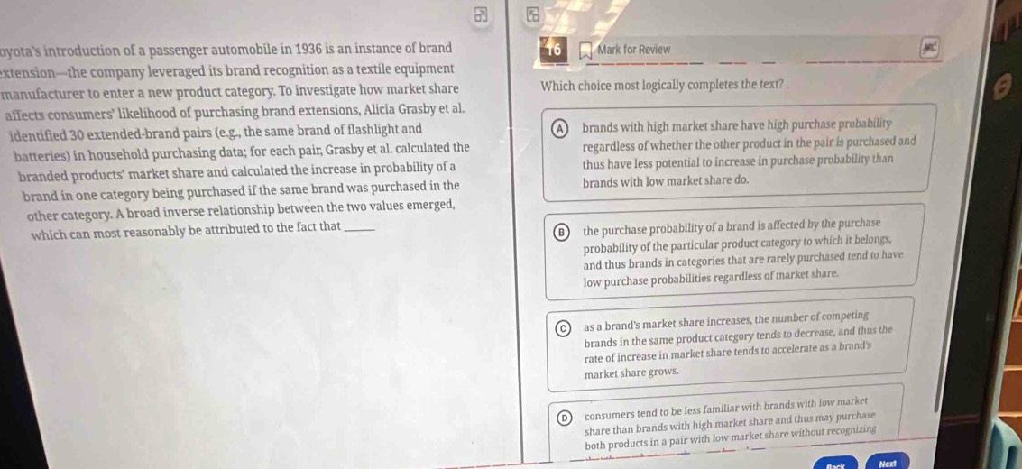 7 %
byota's introduction of a passenger automobile in 1936 is an instance of brand 16 Mark for Review
extension—the company leveraged its brand recognition as a textile equipment
manufacturer to enter a new product category. To investigate how market share Which choice most logically completes the text?
affects consumers' likelihood of purchasing brand extensions, Alicia Grasby et al.
identified 30 extended-brand pairs (e.g., the same brand of flashlight and A brands with high market share have high purchase probability
batteries) in household purchasing data; for each pair, Grasby et al. calculated the regardless of whether the other product in the pair is purchased and
branded products' market share and calculated the increase in probability of a thus have less potential to increase in purchase probability than
brand in one category being purchased if the same brand was purchased in the brands with low market share do.
other category. A broad inverse relationship between the two values emerged,
which can most reasonably be attributed to the fact that_
B the purchase probability of a brand is affected by the purchase
probability of the particular product category to which it belongs,
and thus brands in categories that are rarely purchased tend to have
low purchase probabilities regardless of market share.
c as a brand's market share increases, the number of competing
brands in the same product category tends to decrease, and thus the
rate of increase in market share tends to accelerate as a brand's
market share grows.
D consumers tend to be less familiar with brands with low market
share than brands with high market share and thus may purchase
both products in a pair with low market share without recognizing
Next