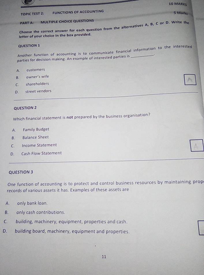 TOPIC TEST 2: FUNCTIONS OF ACCOUNTING
5 Marks

PART A: MULTIPLE CHOICE QUESTIONS
Choose the correct answer for each question from the alternatives A, B, C or D. Write the
letter of your choice in the box provided.
QUESTION 1
Another function of accounting is to communicate financial information to the interested
parties for decision making. An example of interested parties is __
A. customers
B. owner’s wife
C. shareholders
D. street vendors
QUESTION 2
Which financial statement is not prepared by the business organisation?
A. Family Budget
B. Balance Sheet
C. Income Statement
D. Cash Flow Statement
QUESTION 3
One function of accounting is to protect and control business resources by maintaining prop
records of various assets it has. Examples of these assets are
A. only bank loan.
B. only cash contributions.
C. building, machinery, equipment, properties and cash.
D. building board, machinery, equipment and properties.
11