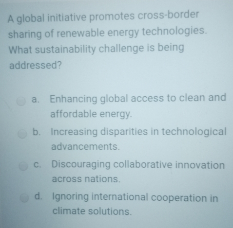 A global initiative promotes cross-border
sharing of renewable energy technologies.
What sustainability challenge is being
addressed?
a. Enhancing global access to clean and
affordable energy.
b. Increasing disparities in technological
advancements.
c. Discouraging collaborative innovation
across nations.
d. Ignoring international cooperation in
climate solutions.