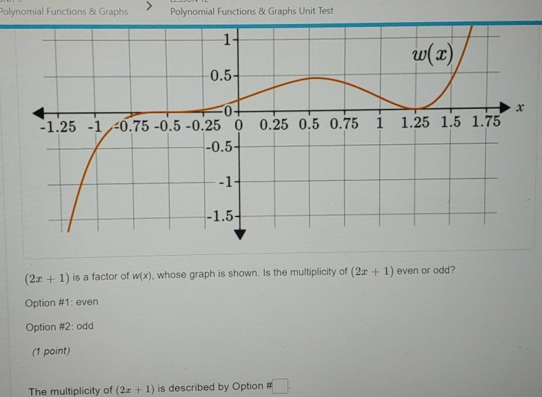 Polynomial Functions & Graphs Polynomial Functions & Graphs Unit Test
(2x+1) is a factor of w(x) , whose graph is shown. Is the multiplicity of (2x+1) even or odd?
Option #1: even
Option #2: odd
(1 point)
The multiplicity of (2x+1) is described by Option # □ .