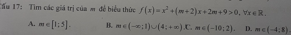 Cấu 17: Tìm các giá trị của m đề biểu thức f(x)=x^2+(m+2)x+2m+9>0, forall x∈ R.
A. m∈ [1;5]. B. m∈ (-∈fty ;1)∪ (4;+∈fty ) .℃. m∈ (-10;2). D. m∈ (-4;8).