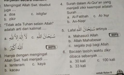 Mengingat Allah Swt. disebut 4. Surah dalam Al-Qur'an yang
juga .... menjadi zikir keempat adalah
a. doa c. istigfar Surah ....
b. zikir a. Al-Fatiḥah c. Al-'Aşr
"Tidak ada Tuhan selain Allah" b. An-Nașr
adalah arti dari kalimat .... 5. Lafal artinya ....
a. C. a. Mahasuci Allah HOTS
b. Allah Mahabesar
b. c. segala puji bagi Allah
HOTS
3. Hanya dengan mengingat 6. Bacaan tasbih waktu zikir
Allah Swt. hati menjadi .... dibaca sebanyak ....
a.tenteram c. kaya a. 30 kali c. 100 kali
b. kacau b. 33 kali
untuk Kelas iI