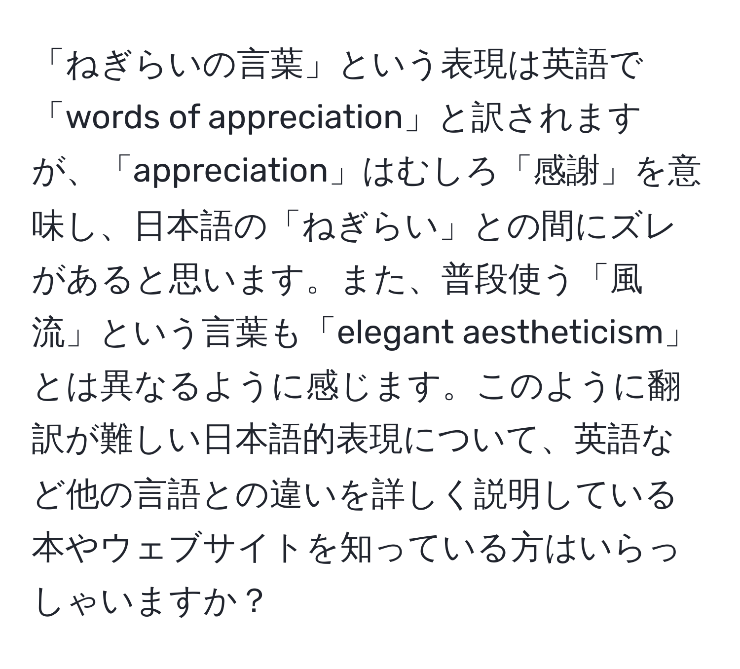 「ねぎらいの言葉」という表現は英語で「words of appreciation」と訳されますが、「appreciation」はむしろ「感謝」を意味し、日本語の「ねぎらい」との間にズレがあると思います。また、普段使う「風流」という言葉も「elegant aestheticism」とは異なるように感じます。このように翻訳が難しい日本語的表現について、英語など他の言語との違いを詳しく説明している本やウェブサイトを知っている方はいらっしゃいますか？