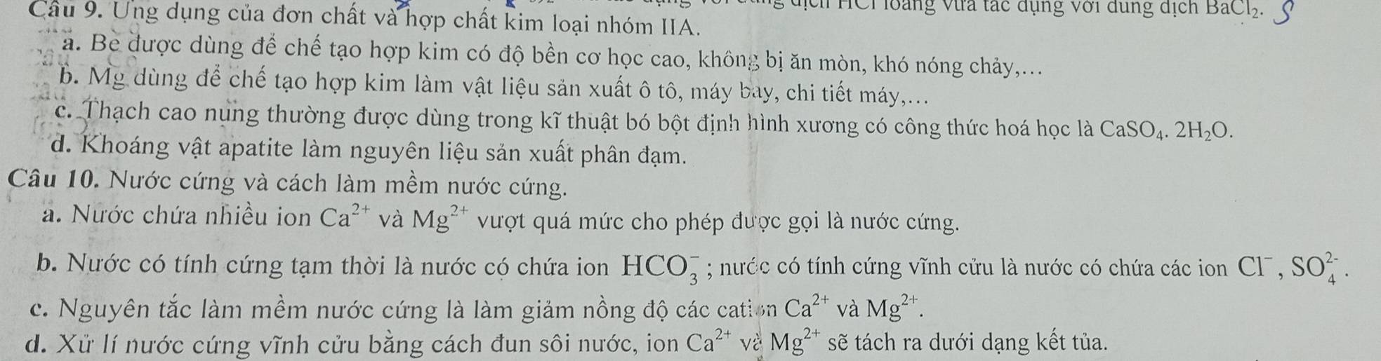 THCi loàng Vừa tác dụng với dung dịch BaCl_2. 
Câu 9. Ung dụng của đơn chất và hợp chất kim loại nhóm IIA.
a. Be được dùng để chế tạo hợp kim có độ bền cơ học cao, không bị ăn mòn, khó nóng chảy,...
b. Mg dùng để chế tạo hợp kim làm vật liệu săn xuất ô tô, máy bay, chi tiết máy,...
c. Thạch cao nụng thường được dùng trong kĩ thuật bó bột định hình xương có công thức hoá học là CaSO_4.2H_2O.
d. Khoáng vật apatite làm nguyên liệu sản xuất phân đạm.
Câu 10. Nước cứng và cách làm mềm nước cứng.
a. Nước chứa nhiều ion Ca^(2+) và Mg^(2+) vượt quá mức cho phép được gọi là nước cứng.
b. Nước có tính cứng tạm thời là nước có chứa ion HCO_3^(-; nước có tính cứng vĩnh cửu là nước có chứa các ion Cl^-), SO_4^((2-).
c. Nguyên tắc làm mềm nước cứng là làm giảm nồng độ các cation Ca^2+) và Mg^(2+).
d. Xử lí nước cứng vĩnh cửu bằng cách đun sôi nước, ion Ca^(2+) và Mg^(2+) sẽ tách ra dưới dạng kết tủa.