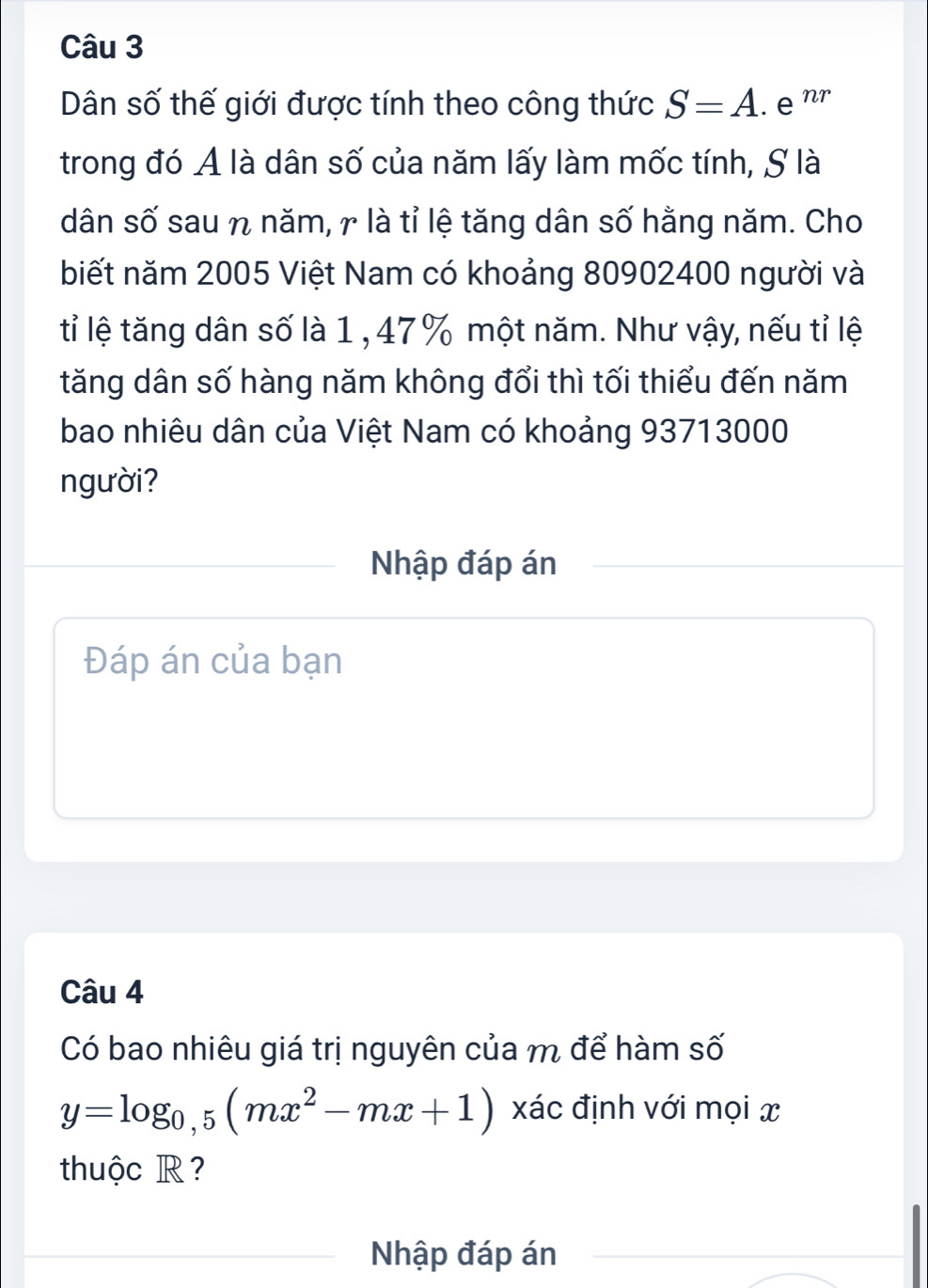 Dân số thế giới được tính theo công thức S=A.enr 
trong đó A là dân số của năm lấy làm mốc tính, S là 
dân số sau η năm, γ là tỉ lệ tăng dân số hằng năm. Cho 
biết năm 2005 Việt Nam có khoảng 80902400 người và 
tỉ lệ tăng dân số là 1 , 47% một năm. Như vậy, nếu tỉ lệ 
tăng dân số hàng năm không đổi thì tối thiểu đến năm 
bao nhiêu dân của Việt Nam có khoảng 93713000
người? 
Nhập đáp án 
Đáp án của bạn 
Câu 4 
Có bao nhiêu giá trị nguyên của m để hàm số
y=log _0,5(mx^2-mx+1) xác định với mọi x
thuộc R ? 
Nhập đáp án