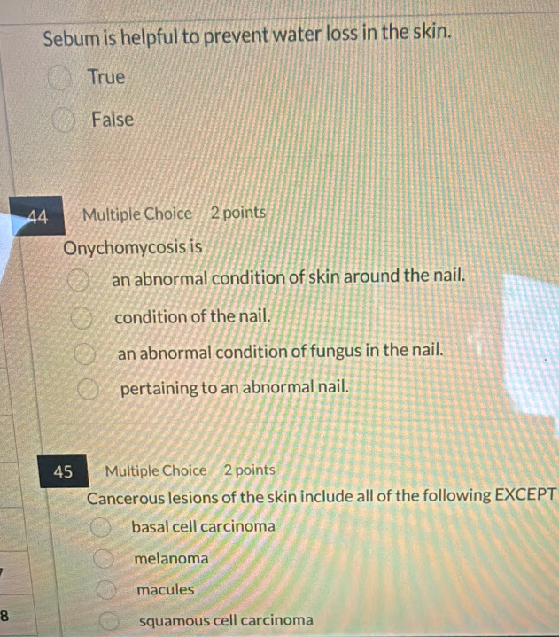 Sebum is helpful to prevent water loss in the skin.
True
False
44 Multiple Choice 2 points
Onychomycosis is
an abnormal condition of skin around the nail.
condition of the nail.
an abnormal condition of fungus in the nail.
pertaining to an abnormal nail.
45 Multiple Choice 2 points
Cancerous lesions of the skin include all of the following EXCEPT
basal cell carcinoma
melanoma
macules
8
squamous cell carcinoma