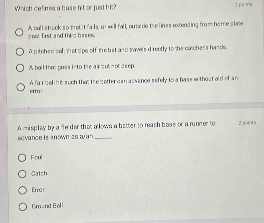 Which defines a base hit or just hit? 2 points
A ball struck so that it falls, or will fall, outside the lines extending from home plate
past first and third bases.
A pitched ball that tips off the bat and travels directly to the catcher's hands.
A ball that goes into the air but not deep.
A fair ball hit such that the batter can advance safely to a base without aid of an
error.
A misplay by a fielder that allows a batter to reach base or a runner to 2 points
advance is known as a/an __.
Foul
Catch
Error
Ground Ball