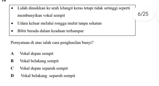 Lidah dinaikkan ke arah lelangit keras tetapi tidak setinggi seperti
membunyikan vokal sempit 6/25
Udara keluar melalui rongga mulut tanpa sekatan
Bibir berada dalam keadaan terhampar
Pernyataan di atas ialah cara penghasilan bunyi?
A Vokal depan sempit
B Vokal belakang sempit
C Vokal depan separuh sempit
D Vokal belakang separuh sempit