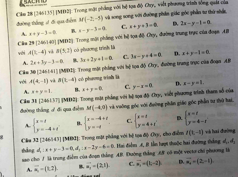 LSACHID
Một cuộc cách mạng Sách
Câu 28 [246135] [MĐ2]: Trong mặt phẳng với hệ tọa độ Oxy, viết phương trình tổng quát của
đường thắng đ đi qua điểm M(-2;-5) và song song với đường phân giác góc phần tư thứ nhất.
A. x+y-3=0. B. x-y-3=0. C. x+y+3=0. D. 2x-y-1=0.
Câu 29[246140] [MĐ2]: Trong mặt phẳng với hệ tọa độ Oxy, đường trung trực của đoạn AB
với A(1;-4) và B(5;2) có phương trình là
A. 2x+3y-3=0. B. 3x+2y+1=0. C. 3x-y+4=0. D. x+y-1=0.
Câu 30 [246141] [MĐ2]: Trong mặt phẳng với hệ tọa độ Oxy, đường trung trực của đoạn AB
với A(4;-1) và B(1;-4) có phương trình là
A. x+y=1. B. x+y=0. C. y-x=0. D. x-y=1.
Câu 31 [246137] [MĐ y []: Trong mặt phẳng với hệ tọa độ Oxy, viết phương trình tham số của
1 đường thẳng đ đi qua điểm M(-4;0) và vuông góc với đường phân giác góc phần tư thứ hai.
A. beginarrayl x=t y=-4+tendarray. . B. beginarrayl x=-4+t y=-tendarray. . C. beginarrayl x=t y=4+tendarray. . D. beginarrayl x=t y=4-tendarray. .
g  Câu 32 [246143] [MĐ2]: Trong mặt phẳng với hệ tọa độ Oxy, cho điểm I(1;-1) và hai đường
thẳng d_1:x+y-3=0,d_2:x-2y-6=0. Hai điểm A, B lần lượt thuộc hai đường thẳng d_1,d_2
sao cho / là trung điềm của đoạn thẳng AB. Đường thẳng AB có một vectơ chi phương là
A. vector u_1=(1;2). B. vector u_2=(2;1). C. vector u_3=(1;-2). D. vector u_4=(2;-1).
).
đúng sai