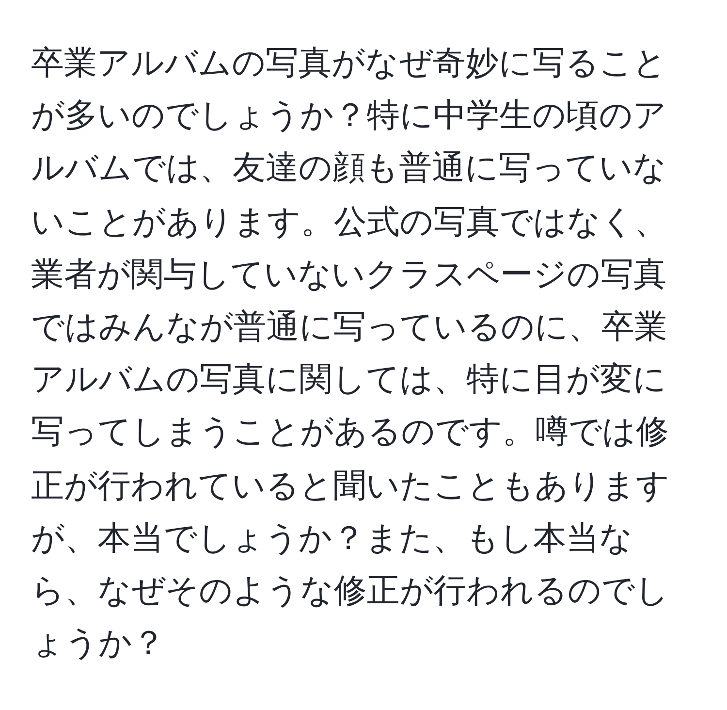 卒業アルバムの写真がなぜ奇妙に写ることが多いのでしょうか？特に中学生の頃のアルバムでは、友達の顔も普通に写っていないことがあります。公式の写真ではなく、業者が関与していないクラスページの写真ではみんなが普通に写っているのに、卒業アルバムの写真に関しては、特に目が変に写ってしまうことがあるのです。噂では修正が行われていると聞いたこともありますが、本当でしょうか？また、もし本当なら、なぜそのような修正が行われるのでしょうか？