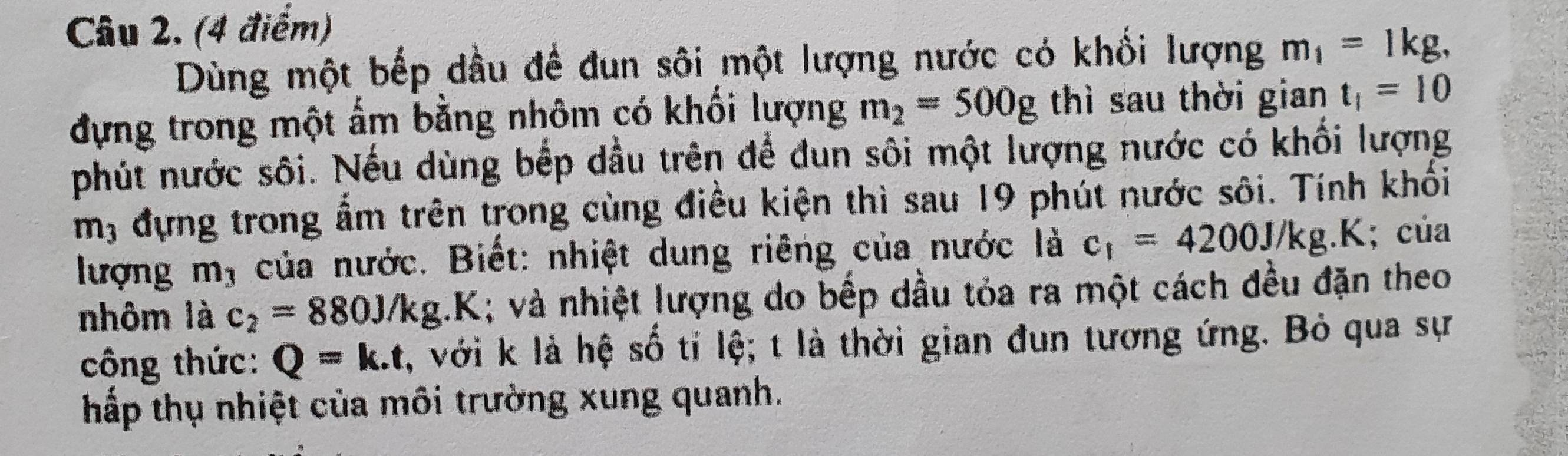 Dùng một bếp dầu đề đun sôi một lượng nước có khối lượng m_1=1kg, 
đựng trong một ấm bằng nhôm có khối lượng m_2=500g thì sau thời gian t_1=10
phút nước sôi. Nếu dùng bếp dầu trên để đun sôi một lượng nước có khối lượng
m, đựng trong ẩm trên trong cùng điều kiện thì sau 19 phút nước sôi. Tính khối 
lượng m, của nước. Biết: nhiệt dung riêng của nước là c_1=4200J/kg. .K; của 
nhôm là c_2=880J/kg.I 1; và nhiệt lượng do bếp dầu tỏa ra một cách đều đặn theo 
công thức: Q=k.t , với k là hệ số tí lệ; t là thời gian đun tương ứng. Bỏ qua sự 
hấp thụ nhiệt của môi trường xung quanh.