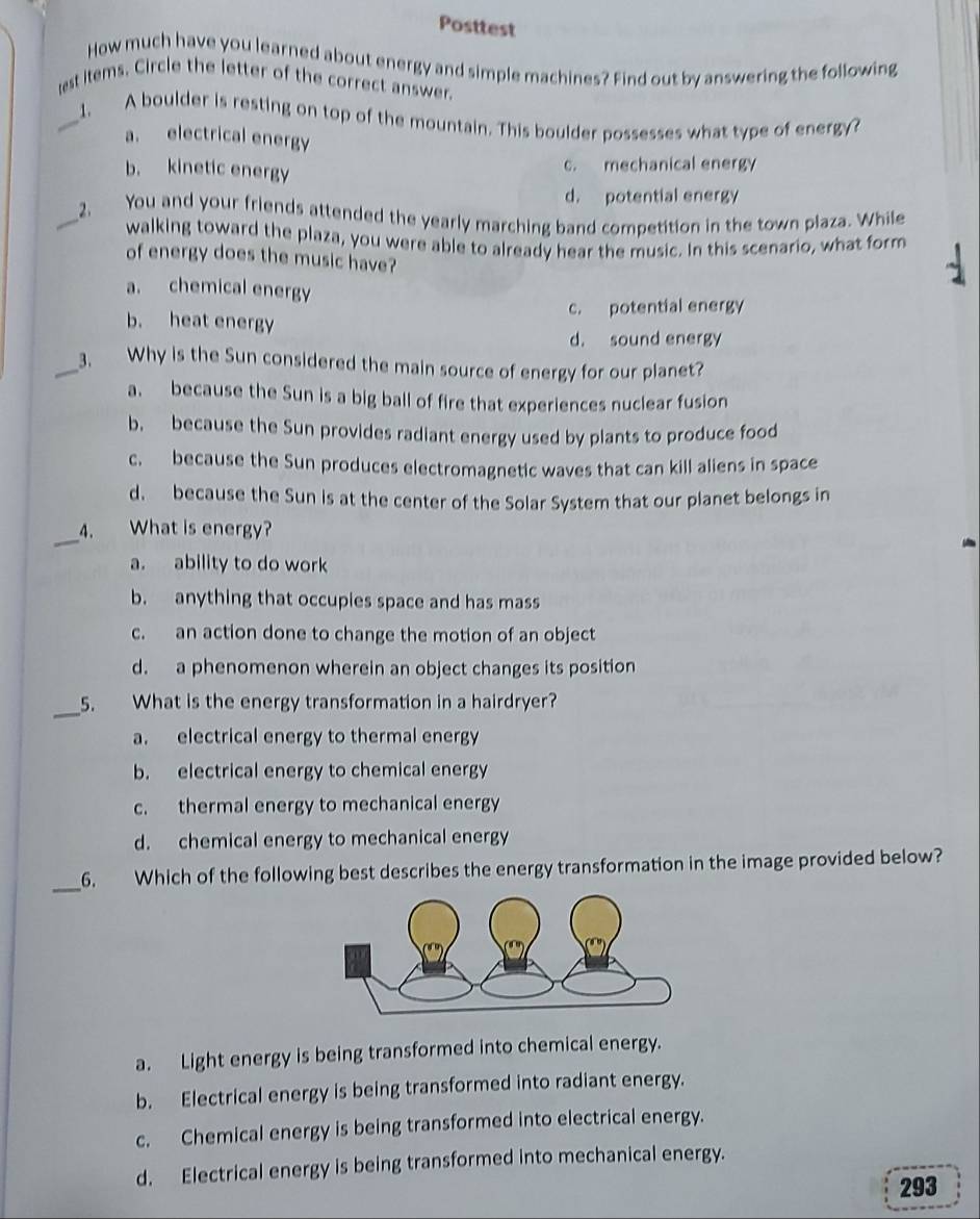 Posttest
How much have you learned about energy and simple machines? Find out by answering the following
est items. Circle the letter of the correct answer.
_1. A boulder is resting on top of the mountain. This boulder possesses what type of energy?
a. electrical energy
b. kinetic energy
c. mechanical energy
d. potential energy
_2. You and your friends attended the yearly marching band competition in the town plaza. While
walking toward the plaza, you were able to already hear the music. In this scenario, what form
of energy does the music have?
a. chemical energy
c. potential energy
b. heat energy
d. sound energy
_3. Why is the Sun considered the main source of energy for our planet?
a. because the Sun is a big ball of fire that experiences nuclear fusion
b, because the Sun provides radiant energy used by plants to produce food
c. because the Sun produces electromagnetic waves that can kill aliens in space
d. because the Sun is at the center of the Solar System that our planet belongs in
_
_4. What is energy?
a. ability to do work
b. anything that occupies space and has mass
c. an action done to change the motion of an object
d. a phenomenon wherein an object changes its position
_
5. What is the energy transformation in a hairdryer?
a. electrical energy to thermal energy
b. electrical energy to chemical energy
c. thermal energy to mechanical energy
d. chemical energy to mechanical energy
_6. Which of the following best describes the energy transformation in the image provided below?
a. Light energy is being transformed into chemical energy.
b. Electrical energy is being transformed into radiant energy.
c. Chemical energy is being transformed into electrical energy.
d. Electrical energy is being transformed into mechanical energy.
293