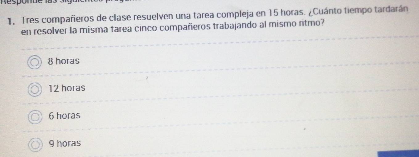 Responde las
1. Tres compañeros de clase resuelven una tarea compleja en 15 horas. ¿Cuánto tiempo tardarán
en resolver la misma tarea cinco compañeros trabajando al mismo ritmo?
8 horas
12 horas
6 horas
9 horas