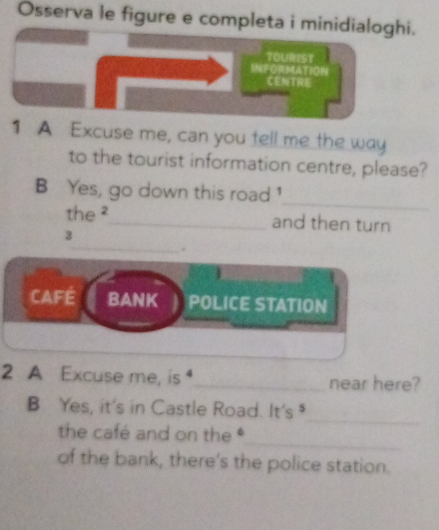 Osserva le figure e completa i minidialoghi.
TOURIST
INFORMATION
CENTRE
1 A Excuse me, can you tell me the way
to the tourist information centre, please?
_
B Yes, go down this road 1
the ²_ and then turn
_
3
.
CAFE BANK POLICE STATION
2 A Excuse me, is _near here?
_
B Yes, it's in Castle Road. It's 
_
the café and on the 
of the bank, there's the police station.