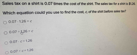 Sales tax on a shirt is 0.07 times the cost of the shirt. The sales tax for a shirt is $1.26.
Which equation could you use to find the cost, c, of the shirt before sales tax?
0.07· 1.26=c
0.07/ 1.26=c
0.07· c=1.26
0.07/ c=1.26