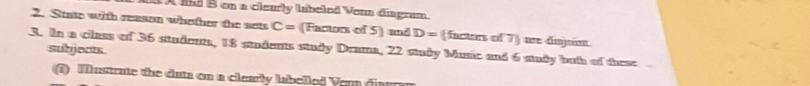 A lnd B on a clearly labeled Venn disgram 
2. State with reason whether the sets C= (Factors of 5 ] and D= (factors of 7) are dujo. 
subjects. 
3. In a class of 36 students, 18 students study Drama, 22 study Music and 6 sudy both of these I 
3) Mlustrate the data on a clearly labelled Vem diarran