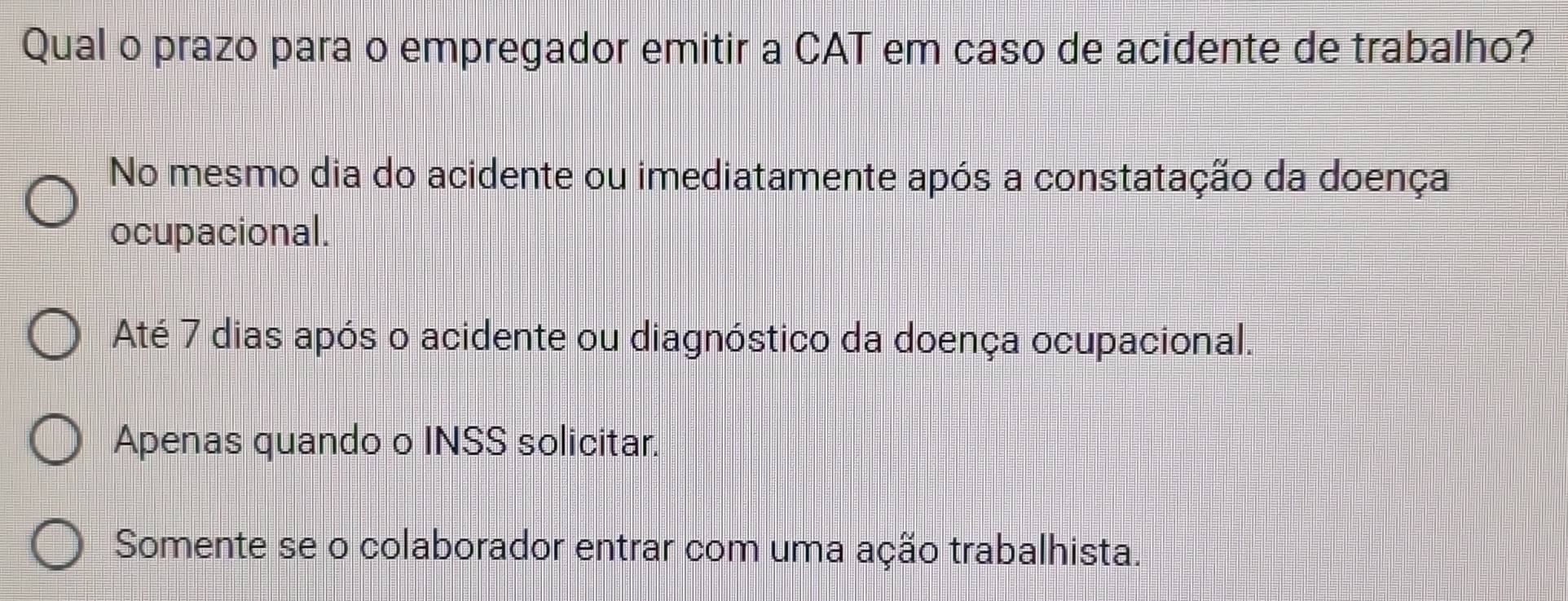 Qual o prazo para o empregador emitir a CAT em caso de acidente de trabalho?
No mesmo dia do acidente ou imediatamente após a constatação da doença
ocupacional.
Até 7 dias após o acidente ou diagnóstico da doença ocupacional.
Apenas quando o INSS solicitar.
Somente se o colaborador entrar com uma ação trabalhista.