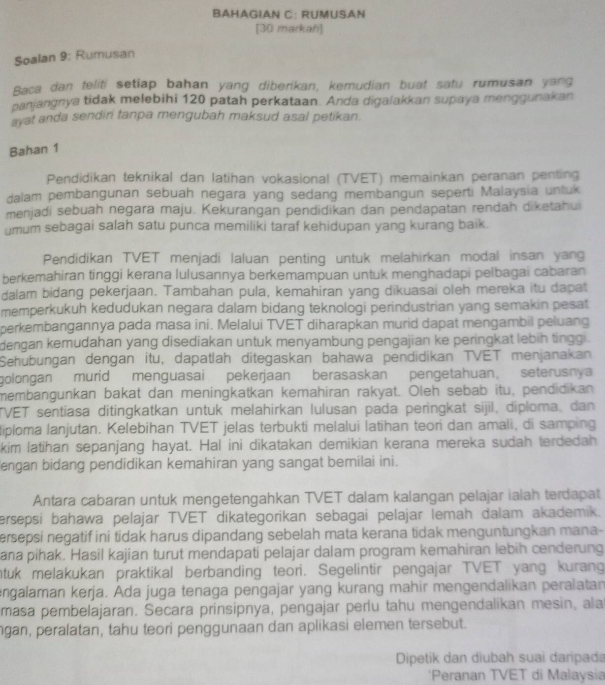 BAHAGIAN C: RÜMUSAN
[30 markah]
Soalan 9: Rumusan
Baca dan teliti setiap bahan yang diberikan, kemudian buat satu rumusan yang
panjangnya tidak melebihi 120 patah perkataan. Anda digalakkan supaya menggunakan
ayat anda sendin tanpa mengubah maksud asal petikan.
Bahan 1
Pendidikan teknikal dan latihan vokasional (TVET) memainkan peranan penting
dalam pembangunan sebuah negara yang sedang membangun seperti Malaysia untuk
menjadi sebuah negara maju. Kekurangan pendidikan dan pendapatan rendah diketahui
umum sebagai salah satu punca memiliki taraf kehidupan yang kurang baik.
Pendidikan TVET menjadi laluan penting untuk melahirkan modal insan yang
berkemahiran tinggi kerana lulusannya berkemampuan untuk menghadapi pelbagai cabaran
dalam bidang pekerjaan. Tambahan pula, kemahiran yang dikuasai oleh mereka itu dapat
memperkukuh kedudukan negara dalam bidang teknologi perindustrian yang semakin pesat
perkembangannya pada masa ini. Melalui TVET diharapkan murid dapat mengambil peluang
dengan kemudahan yang disediakan untuk menyambung pengajian ke peringkat lebih tingg .
Sehubungan dengan itu, dapatlah ditegaskan bahawa pendidikan TVET menjanakan
golongan murid menguasai pekerjaan berasaskan pengetahuan, seterusnya
membangunkan bakat dan meningkatkan kemahiran rakyat. Oleh sebab itu, pendidikan
TVET sentiasa ditingkatkan untuk melahirkan lulusan pada peringkat sijil, diploma, dan
diploma lanjutan. Kelebihan TVET jelas terbukti melalui latihan teori dan amali, di samping
kim latihan sepanjang hayat. Hal ini dikatakan demikian kerana mereka sudah terdedah
engan bidang pendidikan kemahiran yang sangat bemilai ini.
Antara cabaran untuk mengetengahkan TVET dalam kalangan pelajar ialah terdapat
ersepsi bahawa pelajar TVET dikategorikan sebagai pelajar lemah dalam akademik.
ersepsi negatif ini tidak harus dipandang sebelah mata kerana tidak menguntungkan mana-
ana pihak. Hasil kajian turut mendapati pelajar dalam program kemahiran lebih cenderung
ntuk melakukan praktikal berbanding teori. Segelintir pengajar TVET yang kurang
engalaman kerja. Ada juga tenaga pengajar yang kurang mahir mengendalikan peralatan
masa pembelajaran. Secara prinsipnya, pengajar perlu tahu mengendalikan mesin, ala
gan, peralatan, tahu teori penggunaan dan aplikasi elemen tersebut.
Dipetík dan diubah suai darpada
*Peranan TVET di Malaysia