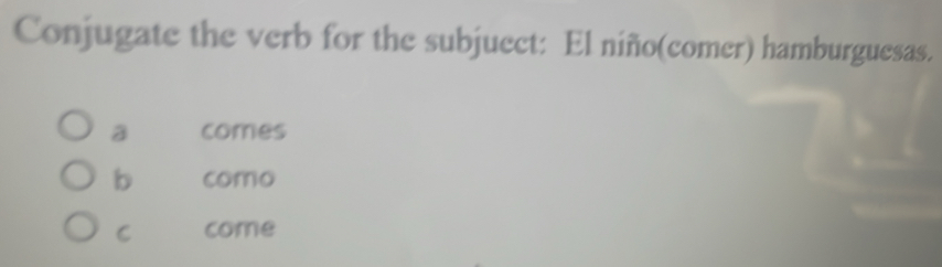 Conjugate the verb for the subjuect: El niño(comer) hamburguesas.
a comes
b como
C come