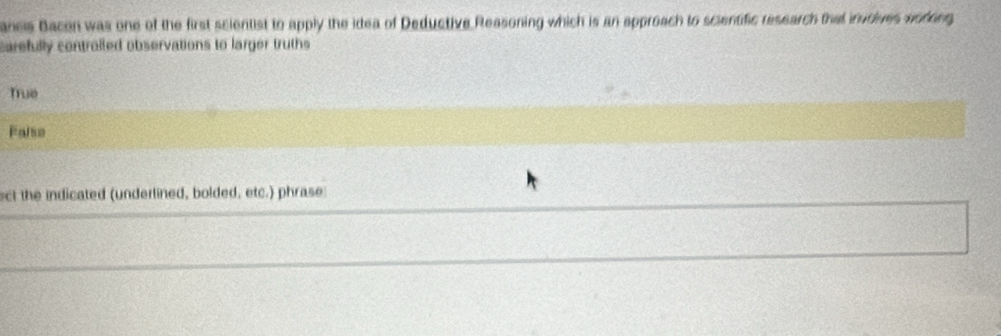 ancis Bacon was one of the first scientist to apply the idea of Deductive Reasoning which is an approach to scientific research that inudives worong
carefully controlled observations to larger truths
True
Falso
ect the indicated (undertined, bolded, etc.) phrase
