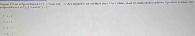 Segment FG has endpoints located at F(-3,0) and G(6,-3)
endpoints located at F'(-2,6) and G'(4,-2) when graphed on the coordinate plane. After a dilation about the origin, which scale factor, &, produces an image with
k=3
k=2
L= 1/2 
k= 1/3 
