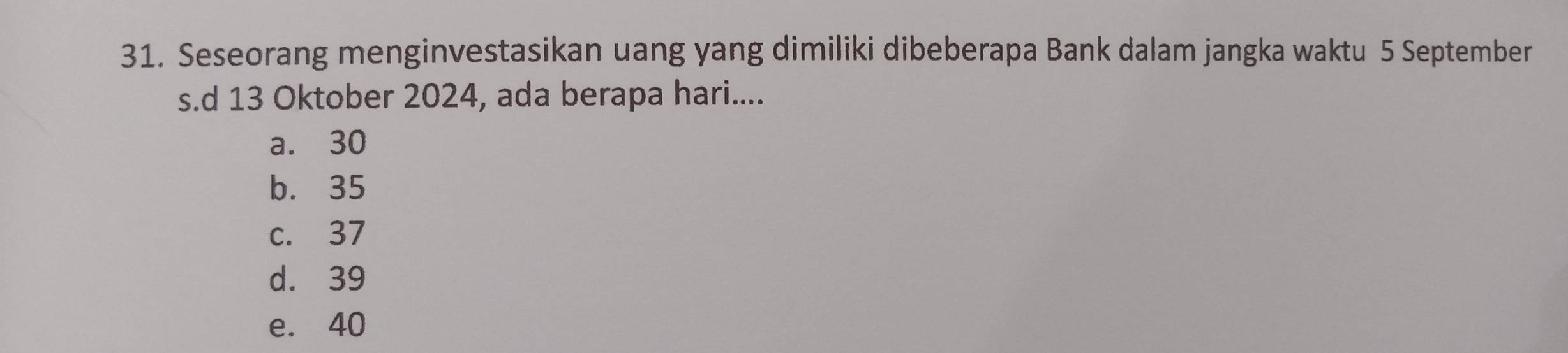 Seseorang menginvestasikan uang yang dimiliki dibeberapa Bank dalam jangka waktu 5 September
s.d 13 Oktober 2024, ada berapa hari....
a. 30
b. 35
c. 37
d. 39
e. 40