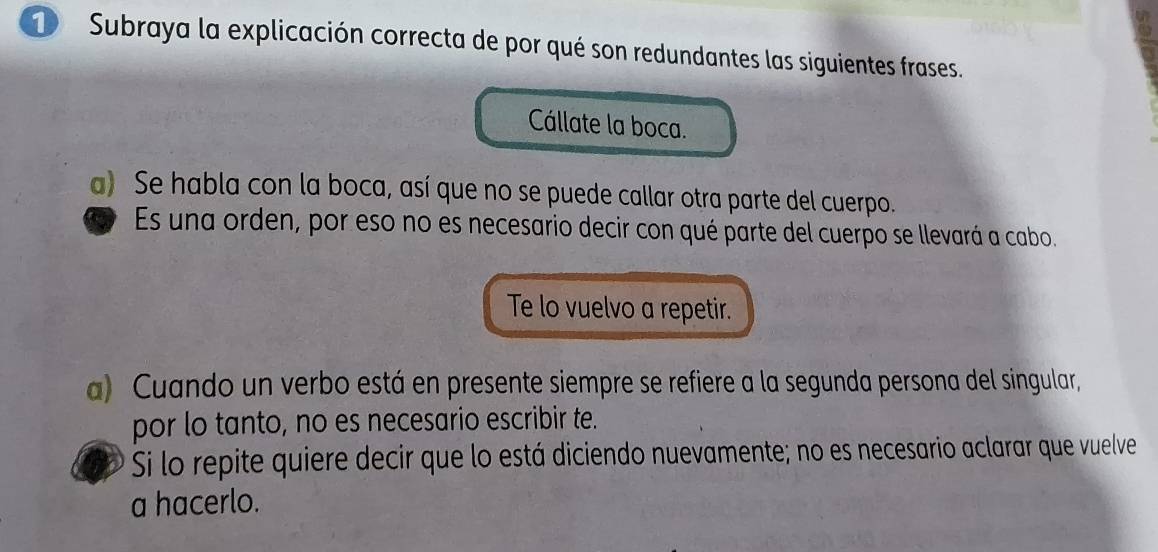 Subraya la explicación correcta de por qué son redundantes las siguientes frases.
Cállate la boca.
a) Se habla con la boca, así que no se puede callar otra parte del cuerpo.
Es una orden, por eso no es necesario decir con qué parte del cuerpo se llevará a cabo.
Te lo vuelvo a repetir.
a) Cuando un verbo está en presente siempre se refiere a la segunda persona del singular,
por lo tanto, no es necesario escribir te.
Si lo repite quiere decir que lo está diciendo nuevamente; no es necesario aclarar que vuelve
a hacerlo.