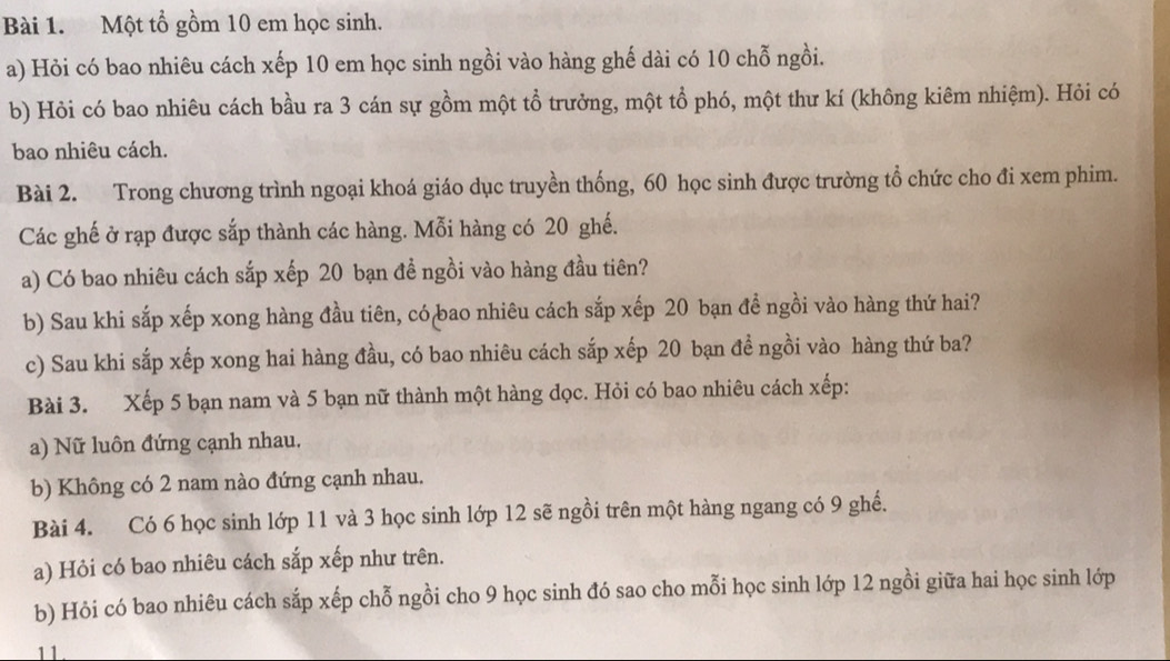 Một tổ gồm 10 em học sinh. 
a) Hỏi có bao nhiêu cách xếp 10 em học sinh ngồi vào hàng ghế dài có 10 chỗ ngồi. 
b) Hỏi có bao nhiêu cách bầu ra 3 cán sự gồm một tổ trưởng, một tổ phó, một thư kí (không kiêm nhiệm). Hỏi có 
bao nhiêu cách. 
Bài 2. Trong chương trình ngoại khoá giáo dục truyền thống, 60 học sinh được trường tổ chức cho đi xem phim. 
Các ghế ở rạp được sắp thành các hàng. Mỗi hàng có 20 ghế. 
a) Có bao nhiêu cách sắp xếp 20 bạn đề ngồi vào hàng đầu tiên? 
b) Sau khi sắp xếp xong hàng đầu tiên, có bao nhiêu cách sắp xếp 20 bạn đề ngồi vào hàng thứ hai? 
c) Sau khi sắp xếp xong hai hàng đầu, có bao nhiêu cách sắp xếp 20 bạn đề ngồi vào hàng thứ ba? 
Bài 3. Xếp 5 bạn nam và 5 bạn nữ thành một hàng đọc. Hỏi có bao nhiêu cách xếp: 
a) Nữ luôn đứng cạnh nhau. 
b) Không có 2 nam nào đứng cạnh nhau. 
Bài 4. Có 6 học sinh lớp 11 và 3 học sinh lớp 12 sẽ ngồi trên một hàng ngang có 9 ghề. 
a) Hỏi có bao nhiêu cách sắp xếp như trên. 
b) Hỏi có bao nhiêu cách sắp xếp chỗ ngồi cho 9 học sinh đó sao cho mỗi học sinh lớp 12 ngồi giữa hai học sinh lớp 
11.