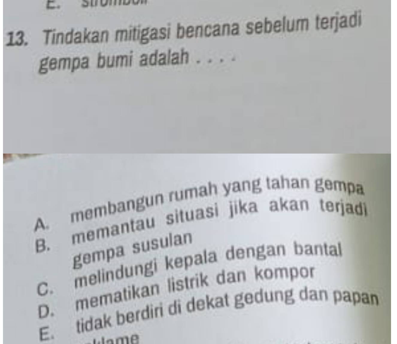 Tindakan mitigasi bencana sebelum terjadi
gempa bumi adalah . . . .
A. membangun rumah yang tahan gempa
B. memantau situasi jika akan terjadi
gempa susulan
C. melindungi kepala dengan bantal
D. mematikan listrik dan kompor
E. tidak berdiri di dekat gedung dan papan