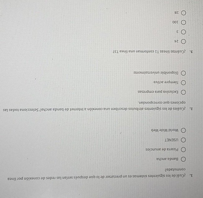 Cuál de los siguientes sistemas es un precursor de lo que después serían las redes de conexión por línea
conmutada?
Banda ancha
Pizarra de anuncios
USENET
World Wide Web
2. Cuáles de los siguientes atributos describen una conexión a Internet de banda ancha? Selecciona todas las
opciones que correspondan.
Exclusiva para empresas
Siempre activa
Disponible universalmente
3.¿Cuántas líneas T1 conforman una línea T3?
24
3
100
28